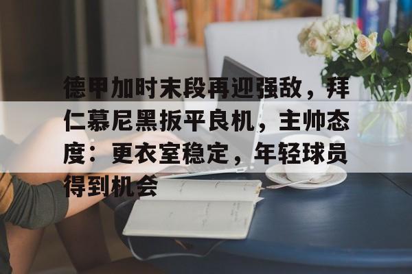 关于德甲加时末段再迎强敌，拜仁慕尼黑扳平良机，主帅态度：更衣室稳定，年轻球员得到机会的信息-开云