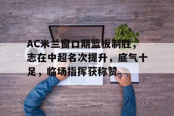 关于AC米兰窗口期篮板制胜，志在中超名次提升，底气十足，临场指挥获称赞的信息-开云应用