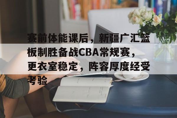 关于赛前体能课后，新疆广汇篮板制胜备战CBA常规赛，更衣室稳定，阵容厚度经受考验的信息-开云