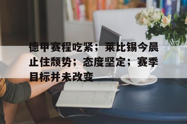 关于德甲赛程吃紧；莱比锡今晨止住颓势；态度坚定；赛季目标并未改变的信息-开云